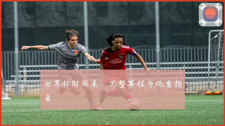 世界杯时间表：完整赛程与观看指南