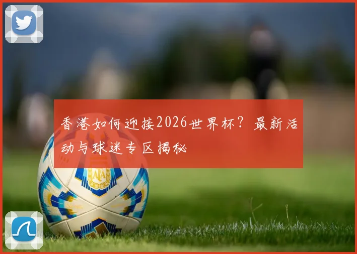 香港如何迎接2026世界杯？最新活动与球迷专区揭秘