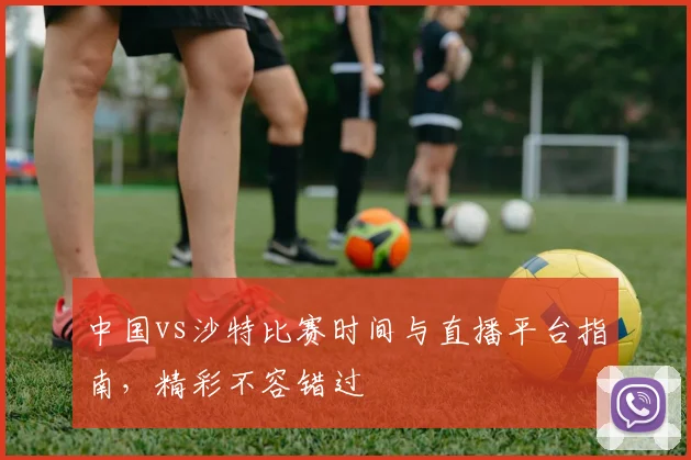 中国vs沙特比赛时间与直播平台指南，精彩不容错过