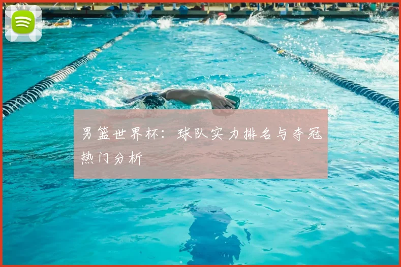 男篮世界杯：球队实力排名与夺冠热门分析