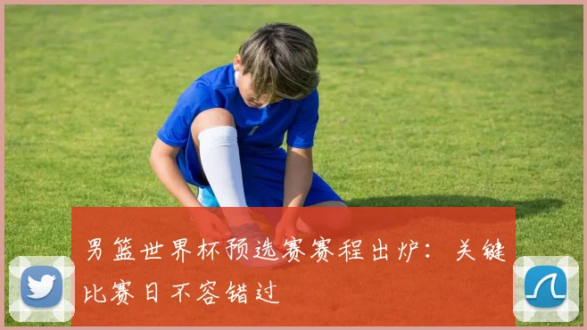 男篮世界杯预选赛赛程出炉：关键比赛日不容错过
