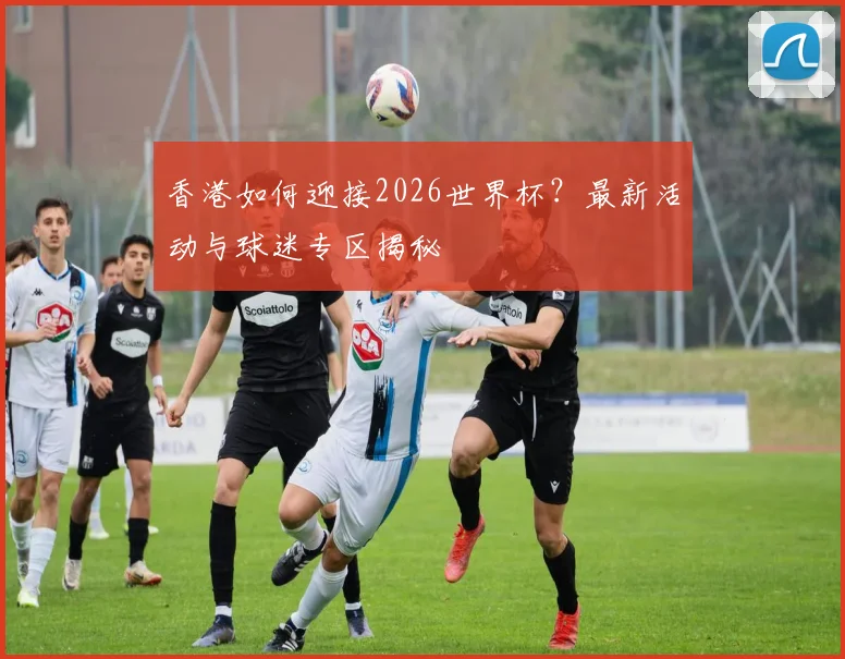 香港如何迎接2026世界杯？最新活动与球迷专区揭秘