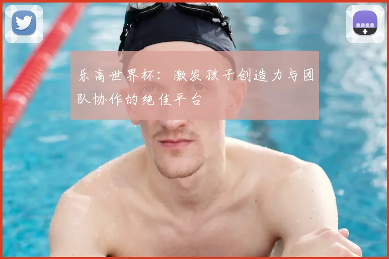 乐高世界杯:激发孩子创造力与团队协作的绝佳平台