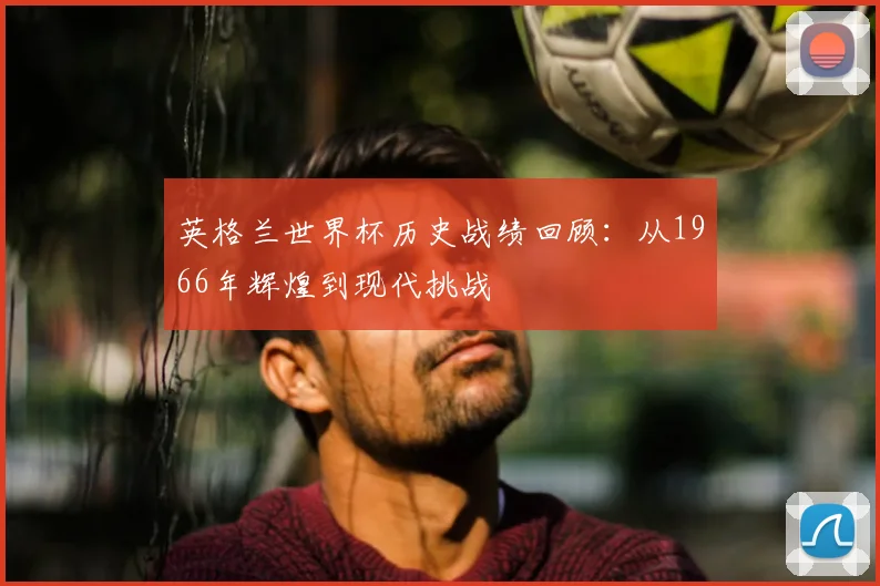英格兰世界杯历史战绩回顾：从1966年辉煌到现代挑战