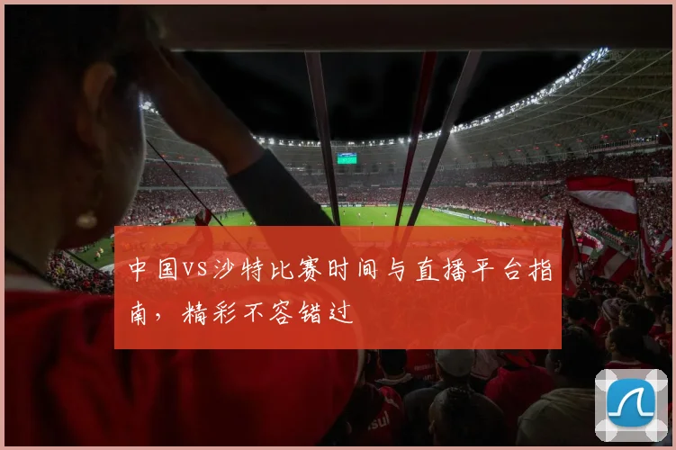 中国vs沙特比赛时间与直播平台指南，精彩不容错过
