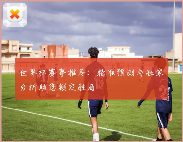 世界杯赛事推荐：精准预测与独家分析助您锁定胜局